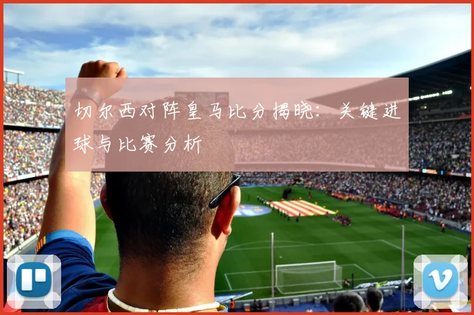 切尔西对阵皇马比分揭晓:关键进球与比赛分析