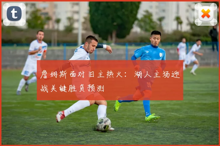 詹姆斯面对旧主热火：湖人主场迎战关键胜负预测