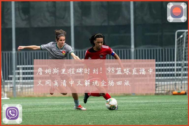 詹姆斯里程碑时刻！98篮球直播中文网高清中文解说全场回放