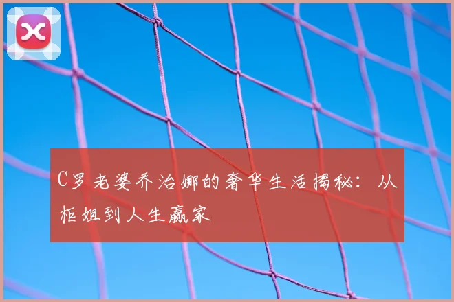 C罗老婆乔治娜的奢华生活揭秘：从柜姐到人生赢家