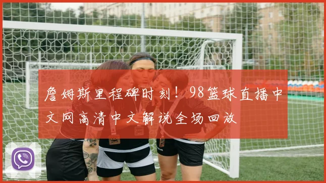 詹姆斯里程碑时刻！98篮球直播中文网高清中文解说全场回放