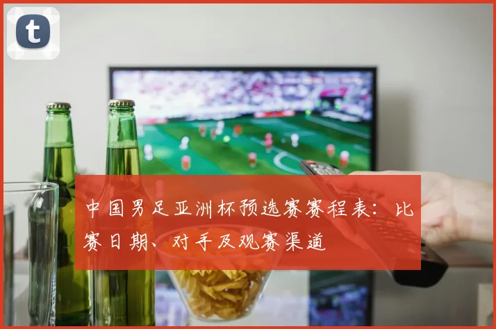 中国男足亚洲杯预选赛赛程表：比赛日期、对手及观赛渠道