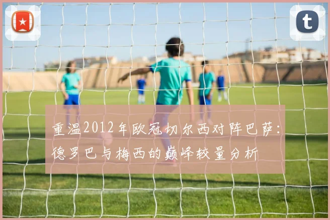 重温2012年欧冠切尔西对阵巴萨：德罗巴与梅西的巅峰较量分析