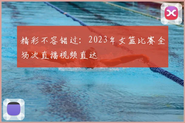 精彩不容错过:2023年女篮比赛全场次直播视频直达