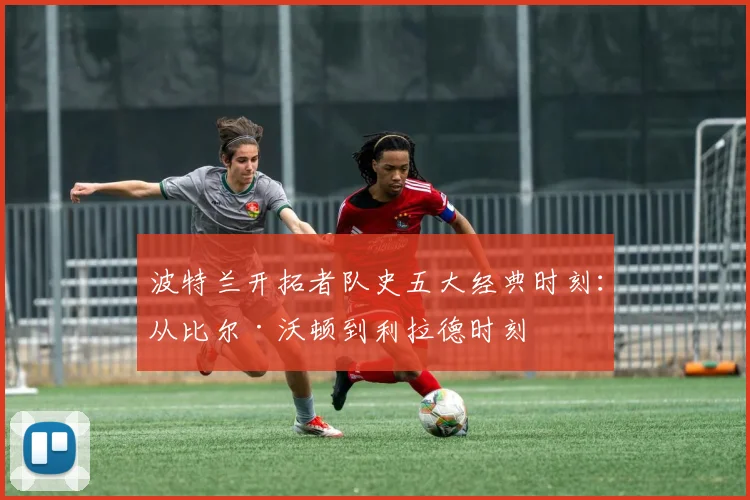 波特兰开拓者队史五大经典时刻：从比尔·沃顿到利拉德时刻
