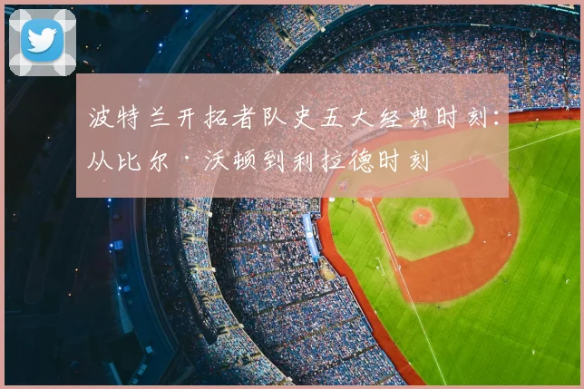 波特兰开拓者队史五大经典时刻:从比尔·沃顿到利拉德时刻