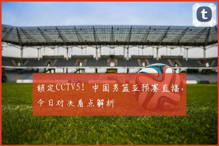 锁定CCTV5!中国男篮亚预赛直播,今日对决看点解析