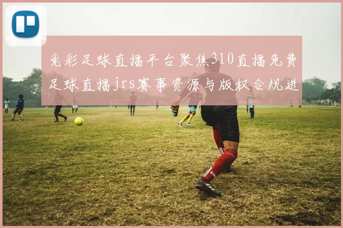 竞彩足球直播平台聚焦310直播免费足球直播jrs赛事资源与版权合规进展