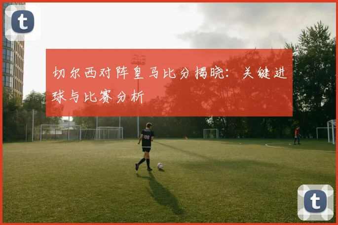 切尔西对阵皇马比分揭晓：关键进球与比赛分析