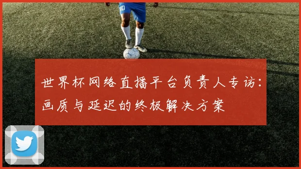 世界杯网络直播平台负责人专访：画质与延迟的终极解决方案