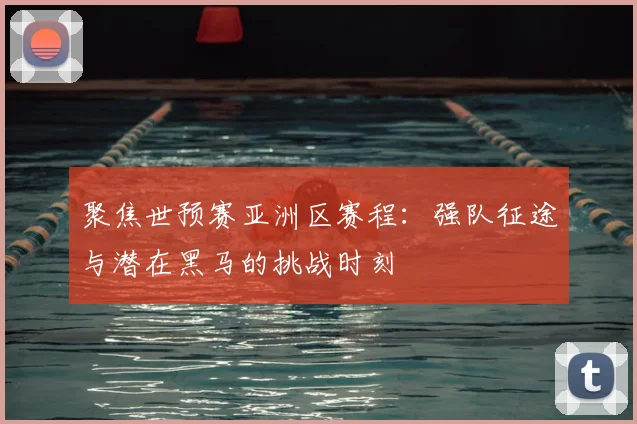 聚焦世预赛亚洲区赛程：强队征途与潜在黑马的挑战时刻