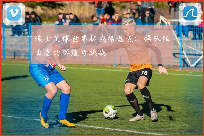 瑞士足球世界杯战绩盘点:强队阻击者的辉煌与挑战