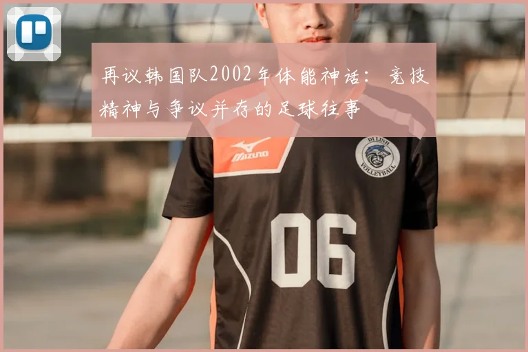 再议韩国队2002年体能神话：竞技精神与争议并存的足球往事