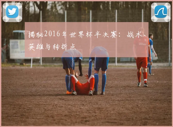 揭秘2016年世界杯半决赛：战术、英雄与转折点