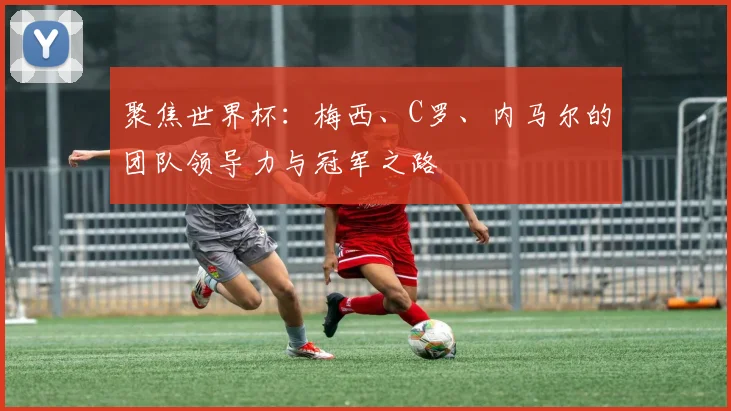 聚焦世界杯:梅西、C罗、内马尔的团队领导力与冠军之路