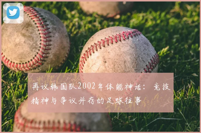 再议韩国队2002年体能神话：竞技精神与争议并存的足球往事