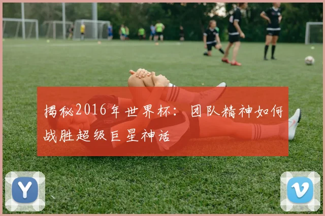 揭秘2016年世界杯：团队精神如何战胜超级巨星神话