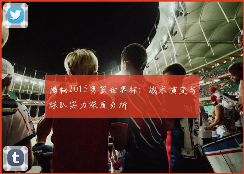 揭秘2015男篮世界杯：战术演变与球队实力深度分析